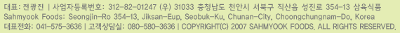 ǥ: ƻڵϹȣ: 312-82-01247û õȽ ϱ   354-13 ǰSahmyook Foods: Seongjin-Ro 354-13, Jiksan-Eup, Seobuk-Ku, Chunan-City, Choongchungnam-Do, Koreaǥȭ : 041-575-3636: 080-580-3636COPYRIGHT(C) 2007 SAHMYOOK FOODS. ALL RIGHTS RESERVED.